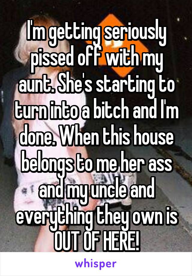 I'm getting seriously pissed off with my aunt. She's starting to turn into a bitch and I'm done. When this house belongs to me her ass and my uncle and everything they own is OUT OF HERE!