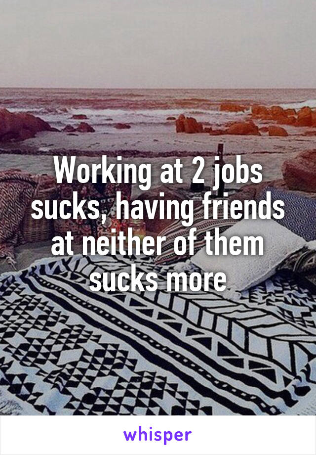 Working at 2 jobs sucks, having friends at neither of them sucks more