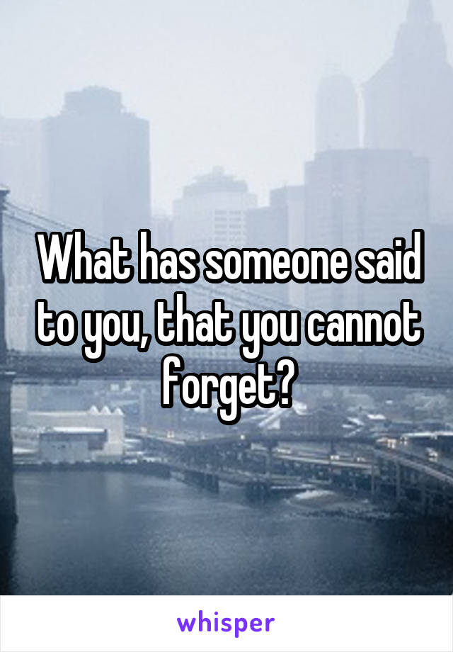 What has someone said to you, that you cannot forget?