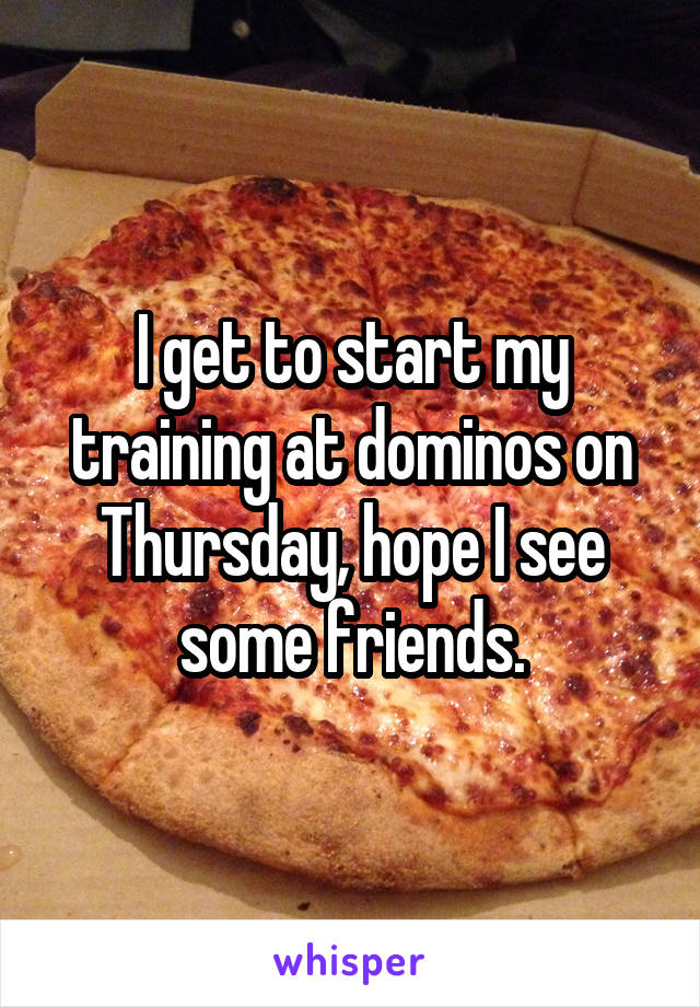 I get to start my training at dominos on Thursday, hope I see some friends.