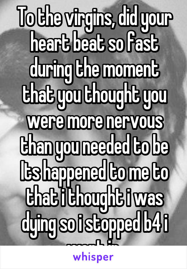 To the virgins, did your heart beat so fast during the moment that you thought you were more nervous than you needed to be Its happened to me to that i thought i was dying so i stopped b4 i went in.