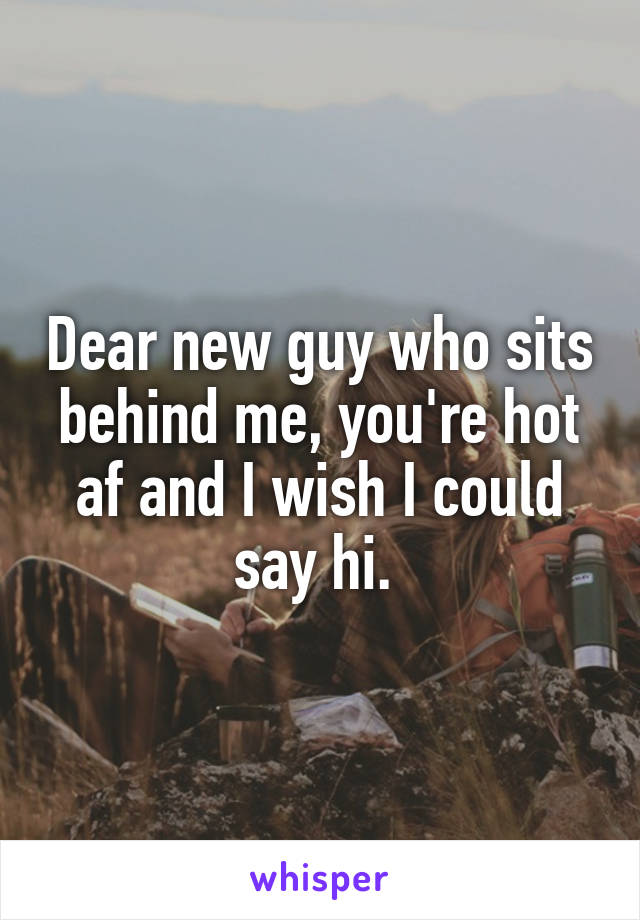 Dear new guy who sits behind me, you're hot af and I wish I could say hi. 