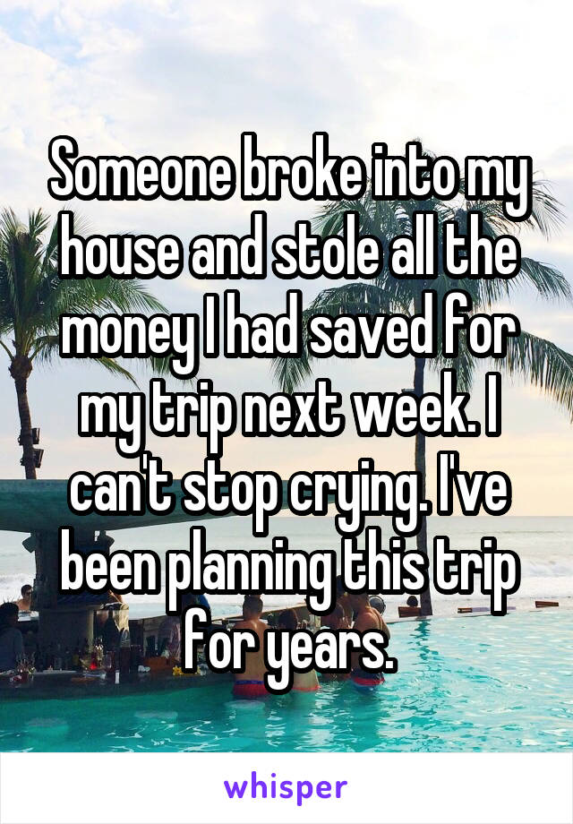 Someone broke into my house and stole all the money I had saved for my trip next week. I can't stop crying. I've been planning this trip for years.