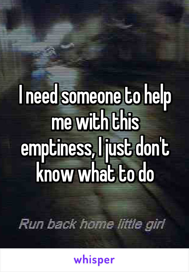 I need someone to help me with this emptiness, I just don't know what to do