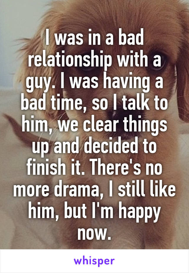 I was in a bad relationship with a guy. I was having a bad time, so I talk to him, we clear things up and decided to finish it. There's no more drama, I still like him, but I'm happy now.