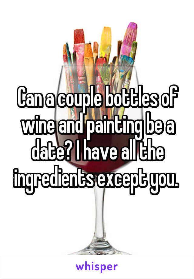 Can a couple bottles of wine and painting be a date? I have all the ingredients except you. 