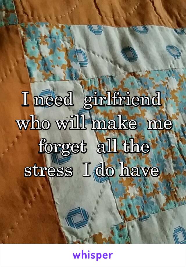 I need  girlfriend  who will make  me forget  all the stress  I do have 