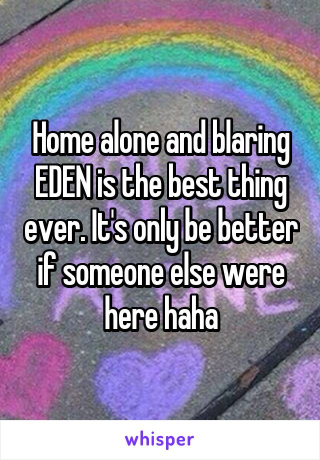 Home alone and blaring EDEN is the best thing ever. It's only be better if someone else were here haha