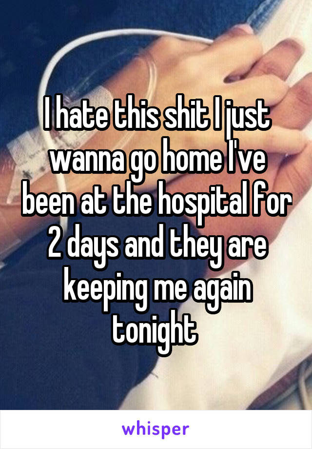 I hate this shit I just wanna go home I've been at the hospital for 2 days and they are keeping me again tonight 