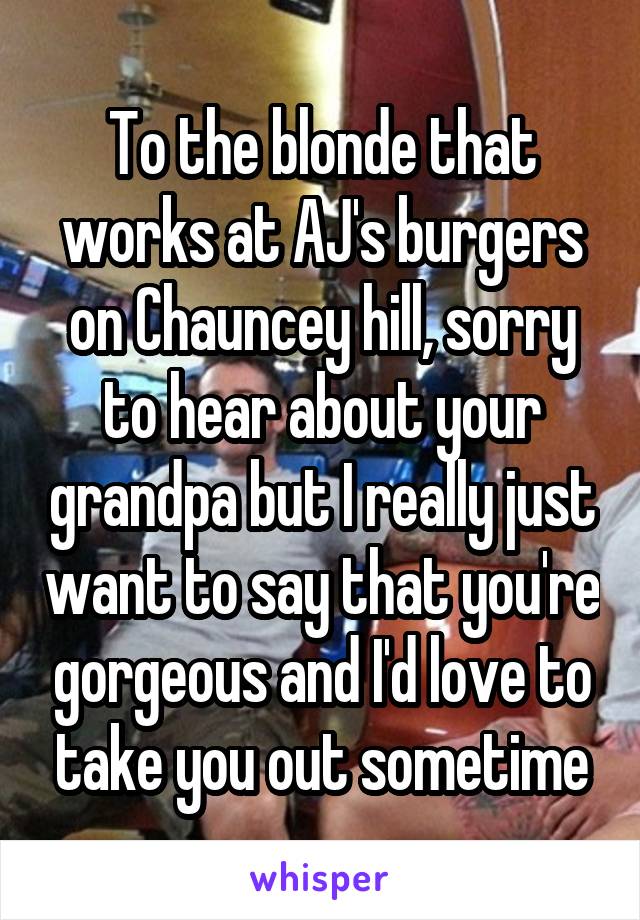 To the blonde that works at AJ's burgers on Chauncey hill, sorry to hear about your grandpa but I really just want to say that you're gorgeous and I'd love to take you out sometime