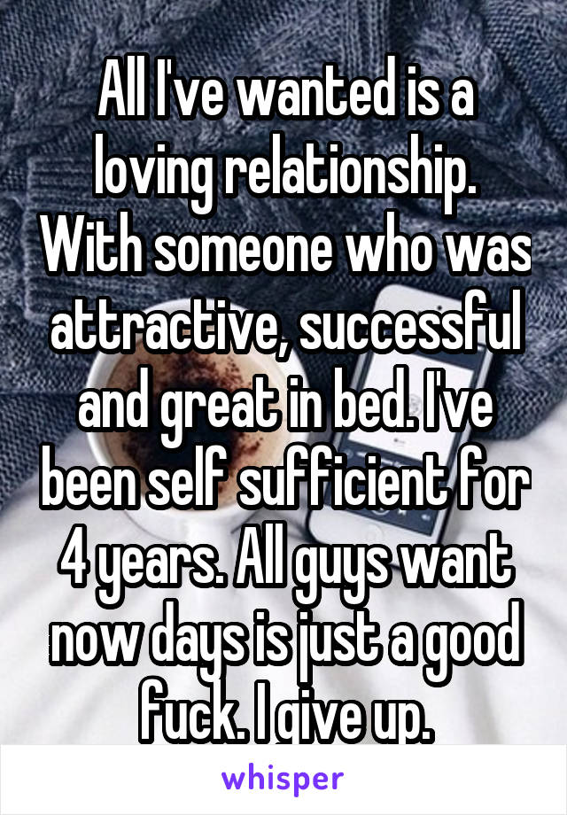 All I've wanted is a loving relationship. With someone who was attractive, successful and great in bed. I've been self sufficient for 4 years. All guys want now days is just a good fuck. I give up.