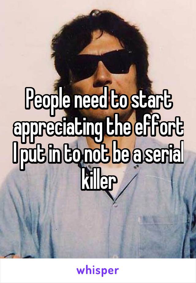 People need to start appreciating the effort I put in to not be a serial killer