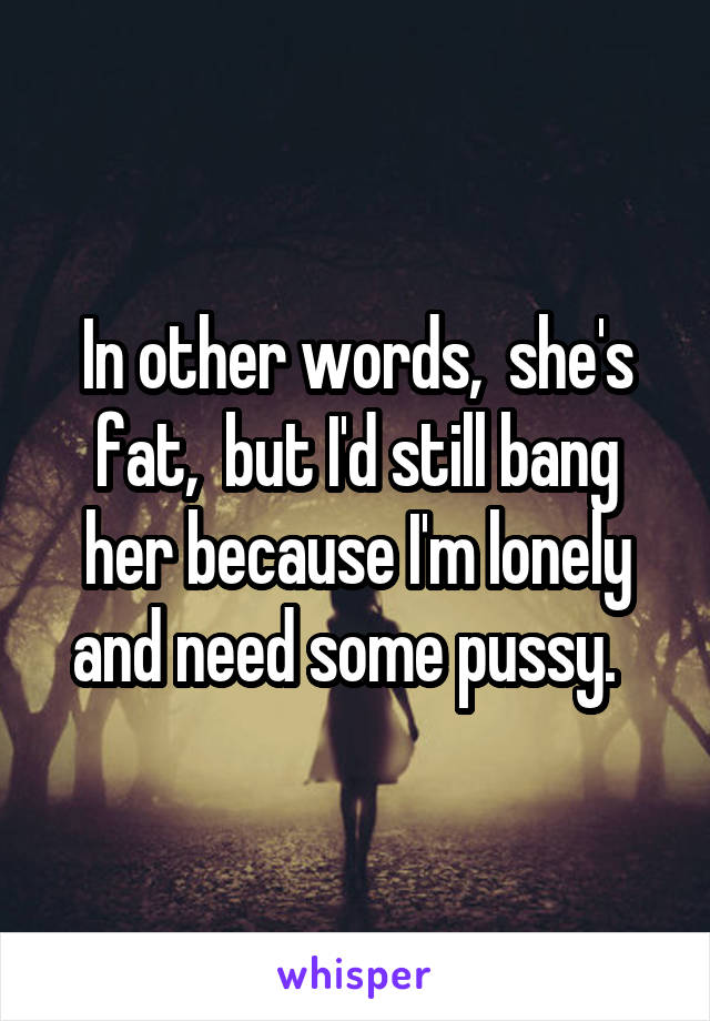 In other words,  she's fat,  but I'd still bang her because I'm lonely and need some pussy.  