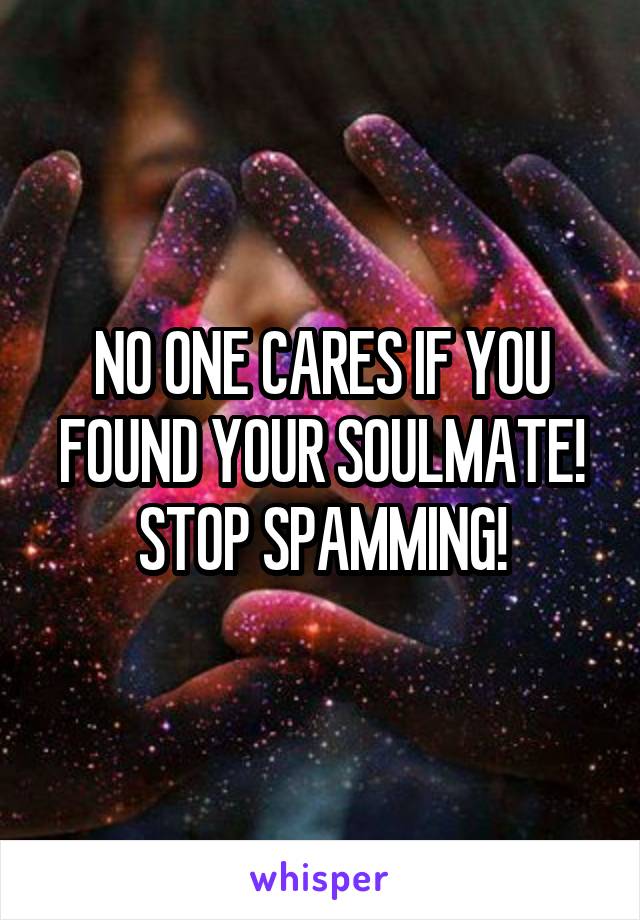 NO ONE CARES IF YOU FOUND YOUR SOULMATE! STOP SPAMMING!