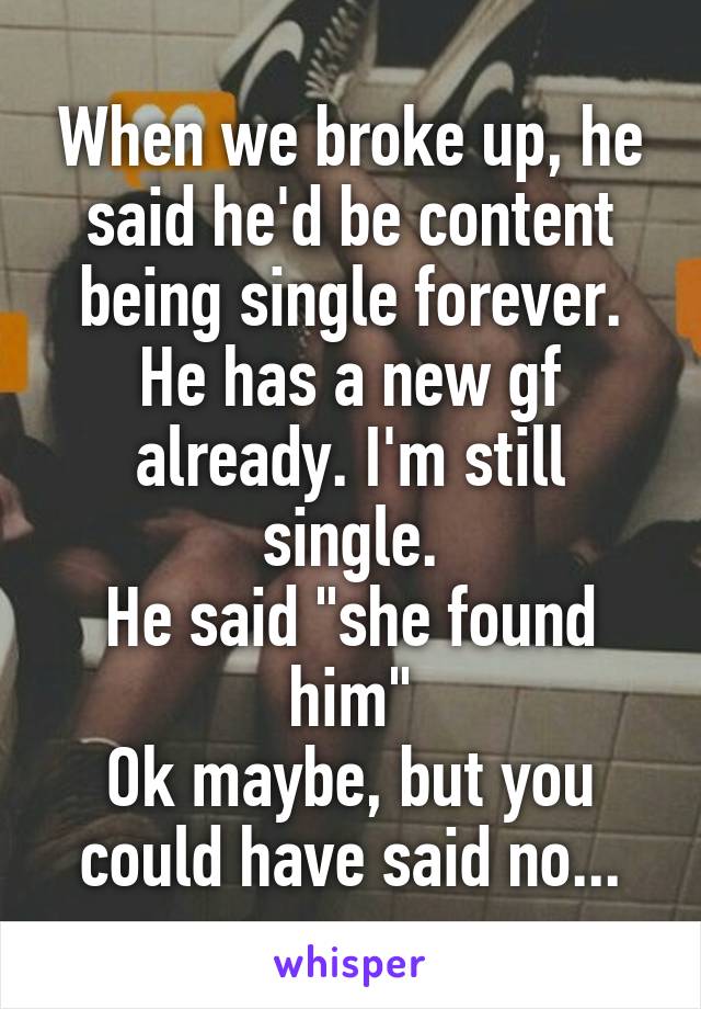 When we broke up, he said he'd be content being single forever.
He has a new gf already. I'm still single.
He said "she found him"
Ok maybe, but you could have said no...