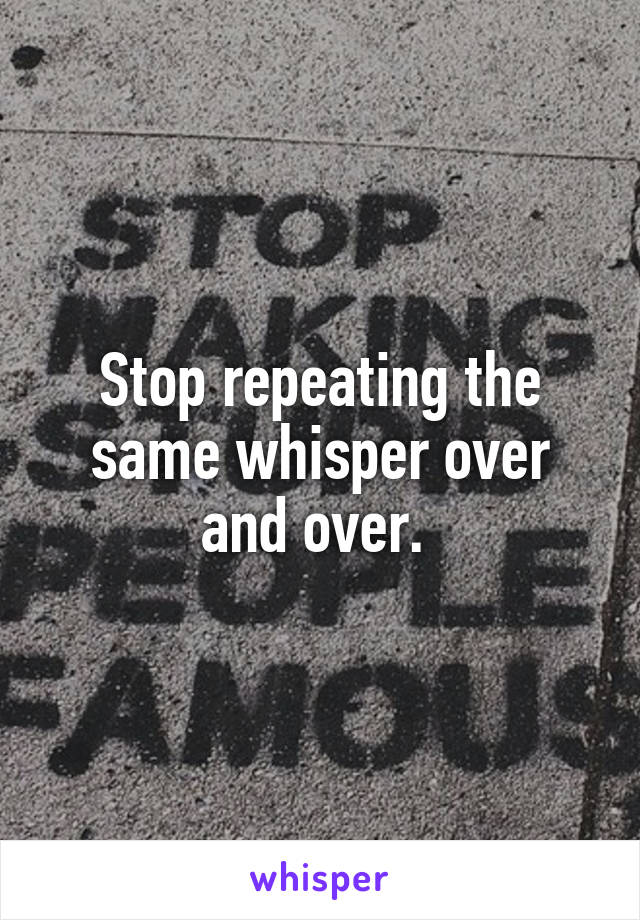 Stop repeating the same whisper over and over. 