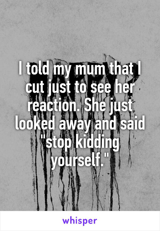 I told my mum that I cut just to see her reaction. She just looked away and said "stop kidding yourself."