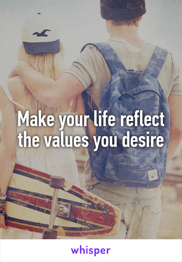 Make your life reflect the values you desire