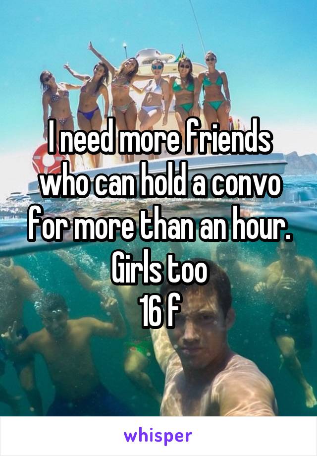 I need more friends who can hold a convo for more than an hour. Girls too
16 f