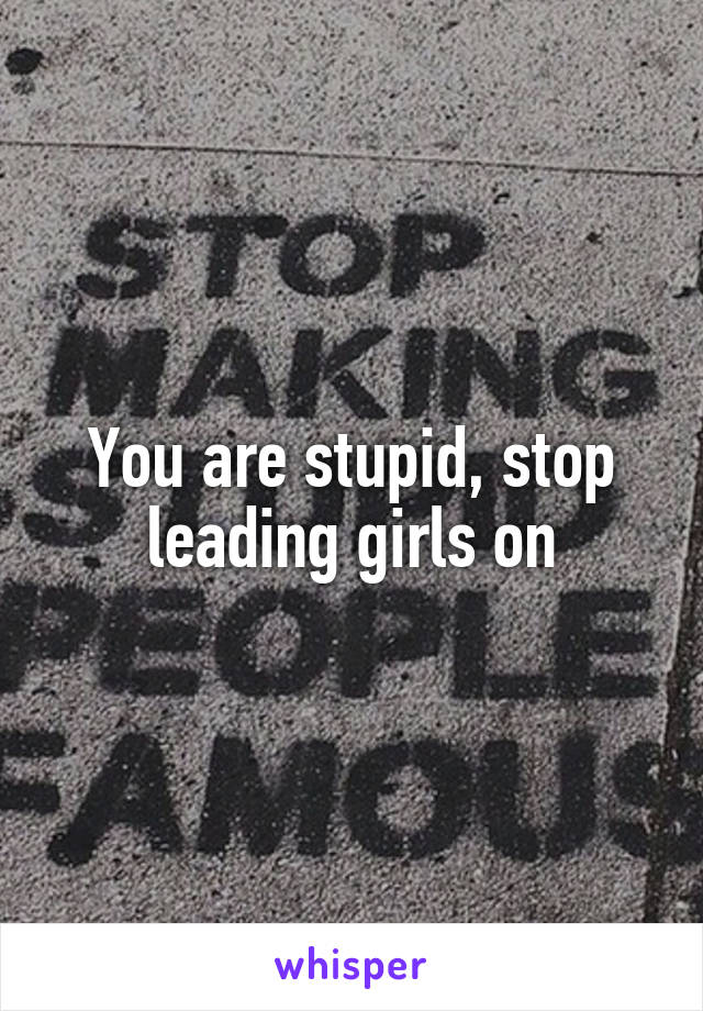 You are stupid, stop leading girls on