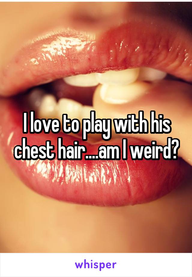 I love to play with his chest hair....am I weird?