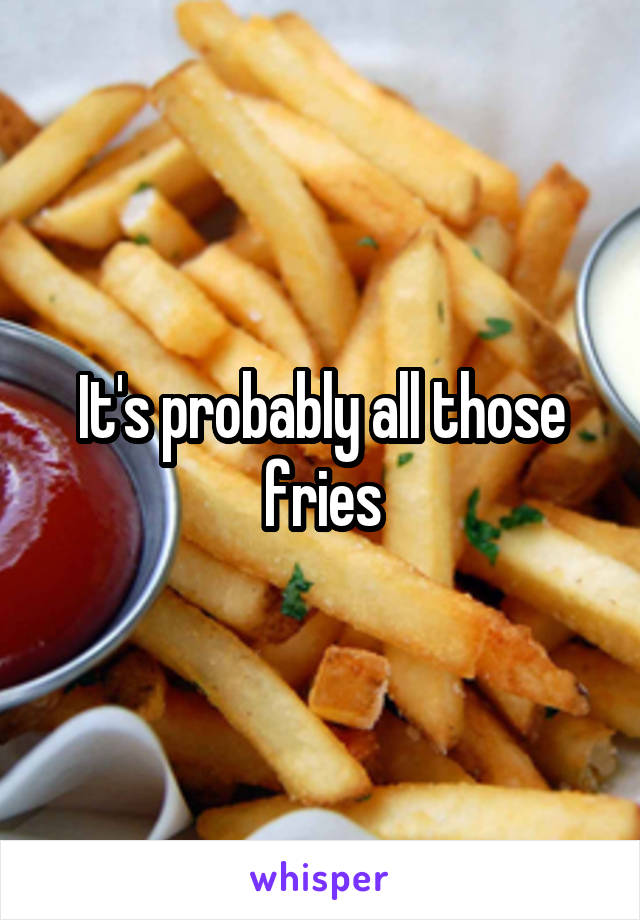 It's probably all those fries