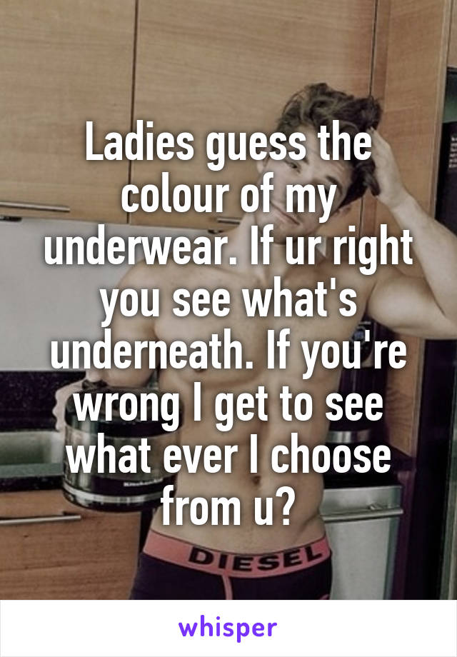 Ladies guess the colour of my underwear. If ur right you see what's underneath. If you're wrong I get to see what ever I choose from u?