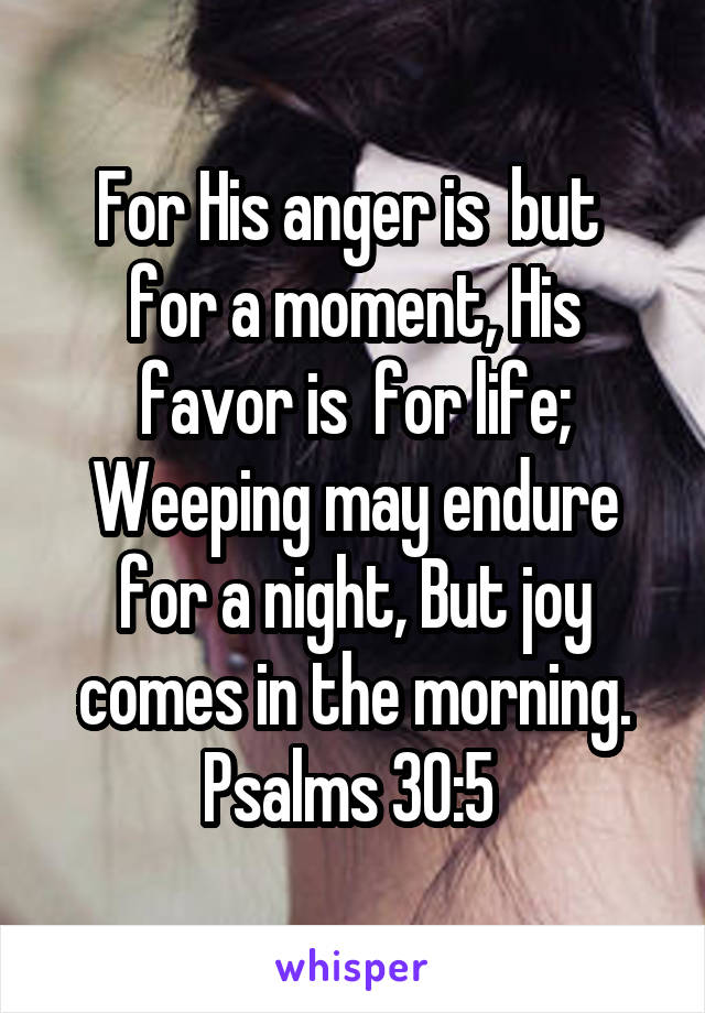 For His anger is  but  for a moment, His favor is  for life; Weeping may endure for a night, But joy comes in the morning.
Psalms 30:5 