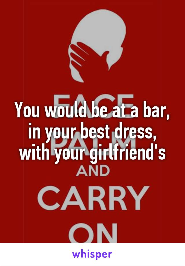 You would be at a bar, in your best dress, with your girlfriend's