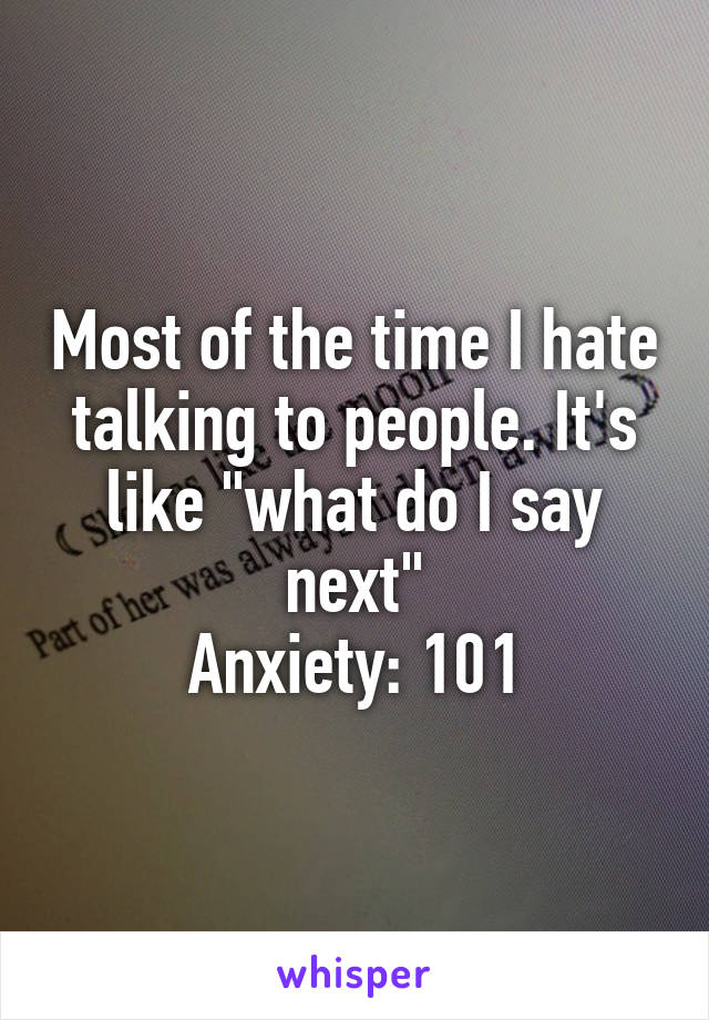 Most of the time I hate talking to people. It's like "what do I say next"
Anxiety: 101