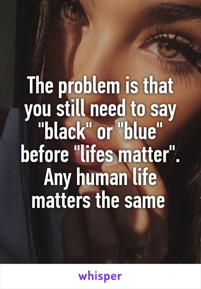 The problem is that you still need to say "black" or "blue" before "lifes matter". Any human life matters the same 