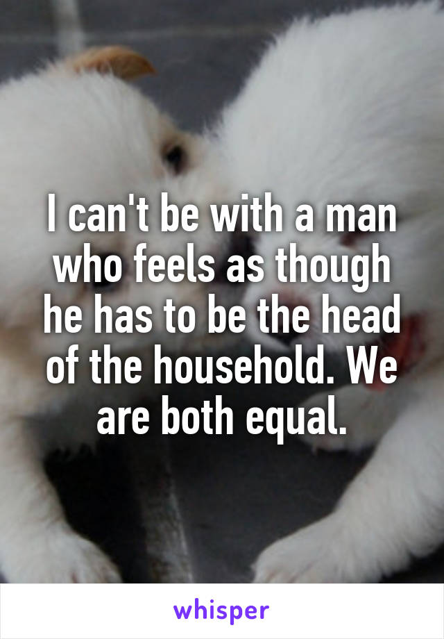 I can't be with a man who feels as though he has to be the head of the household. We are both equal.