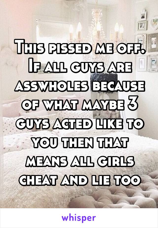 This pissed me off. If all guys are asswholes because of what maybe 3 guys acted like to you then that means all girls cheat and lie too