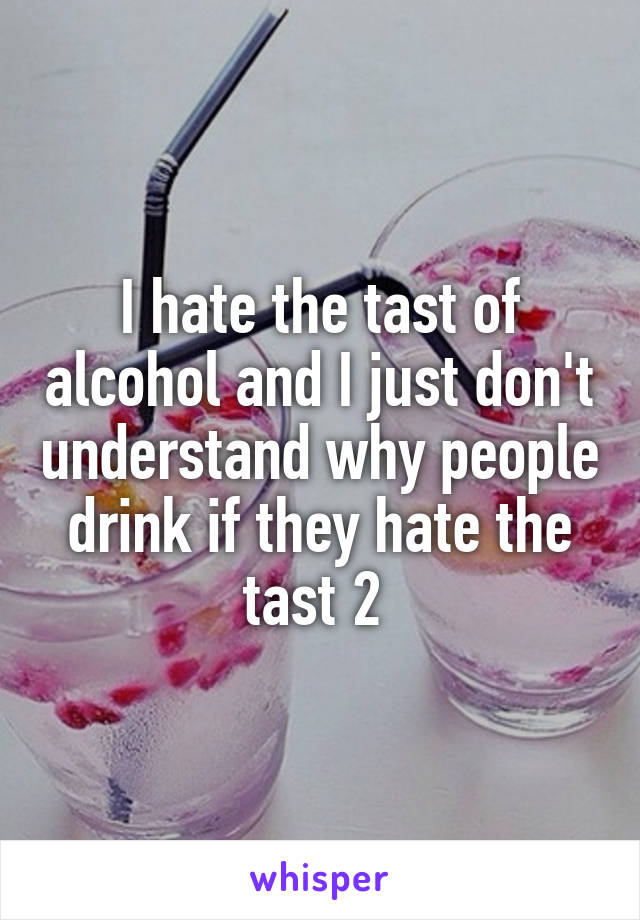 I hate the tast of alcohol and I just don't understand why people drink if they hate the tast 2 