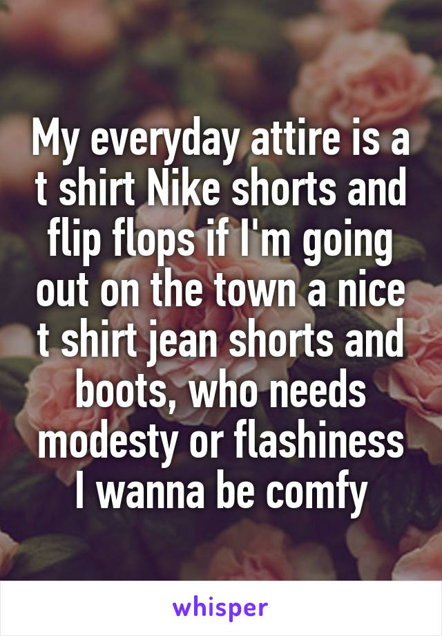 My everyday attire is a t shirt Nike shorts and flip flops if I'm going out on the town a nice t shirt jean shorts and boots, who needs modesty or flashiness I wanna be comfy