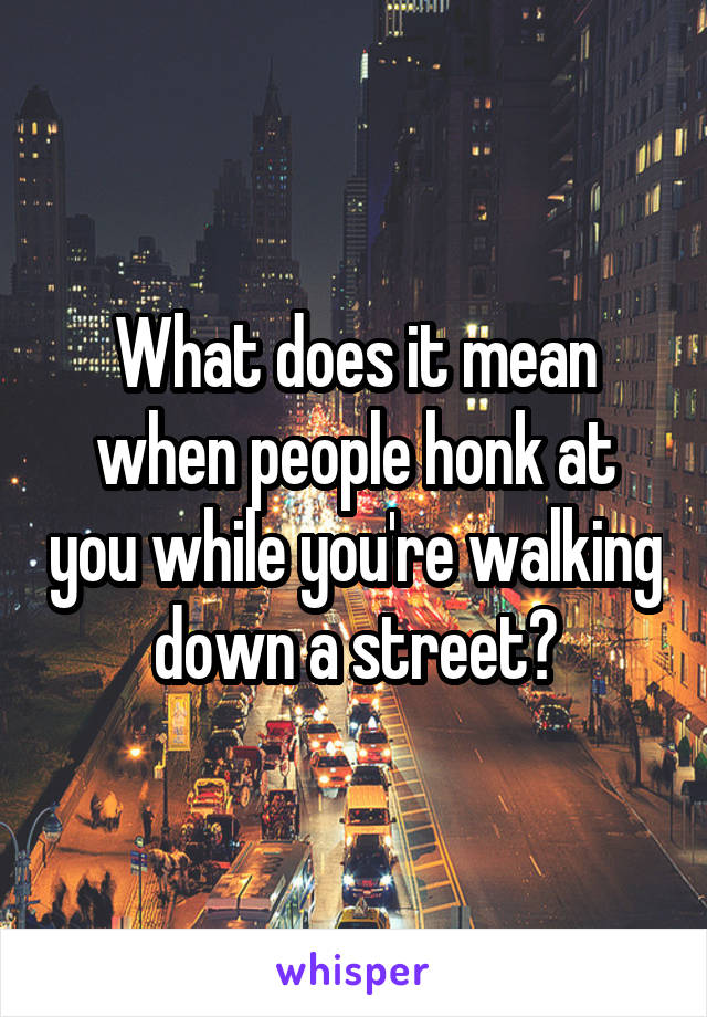 What does it mean when people honk at you while you're walking down a street?