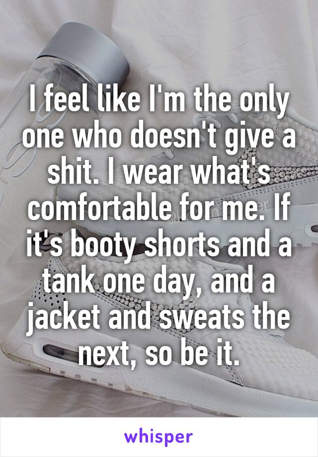 I feel like I'm the only one who doesn't give a shit. I wear what's comfortable for me. If it's booty shorts and a tank one day, and a jacket and sweats the next, so be it.