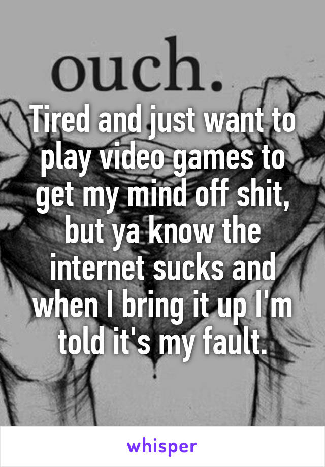 Tired and just want to play video games to get my mind off shit, but ya know the internet sucks and when I bring it up I'm told it's my fault.