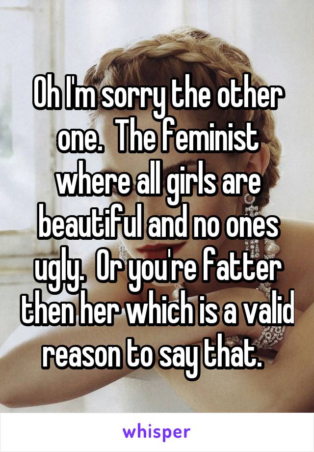 Oh I'm sorry the other one.  The feminist where all girls are beautiful and no ones ugly.  Or you're fatter then her which is a valid reason to say that.  