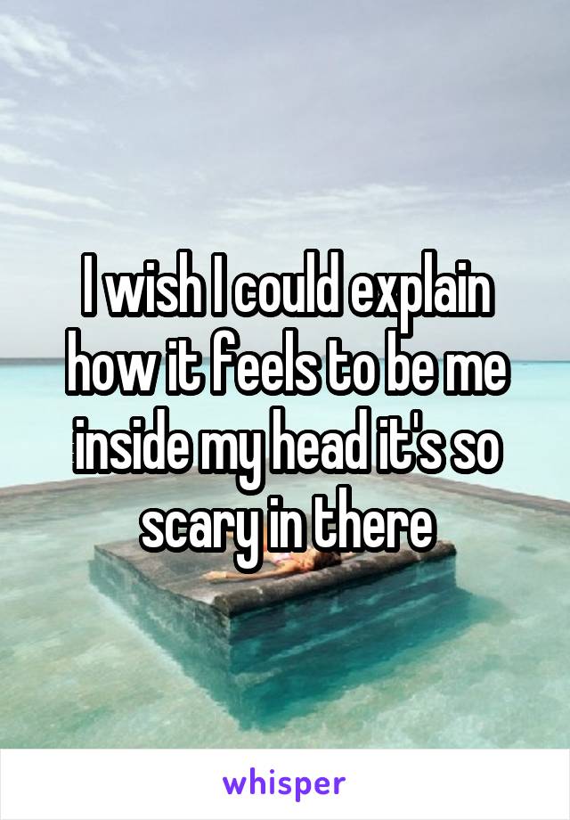 I wish I could explain how it feels to be me inside my head it's so scary in there