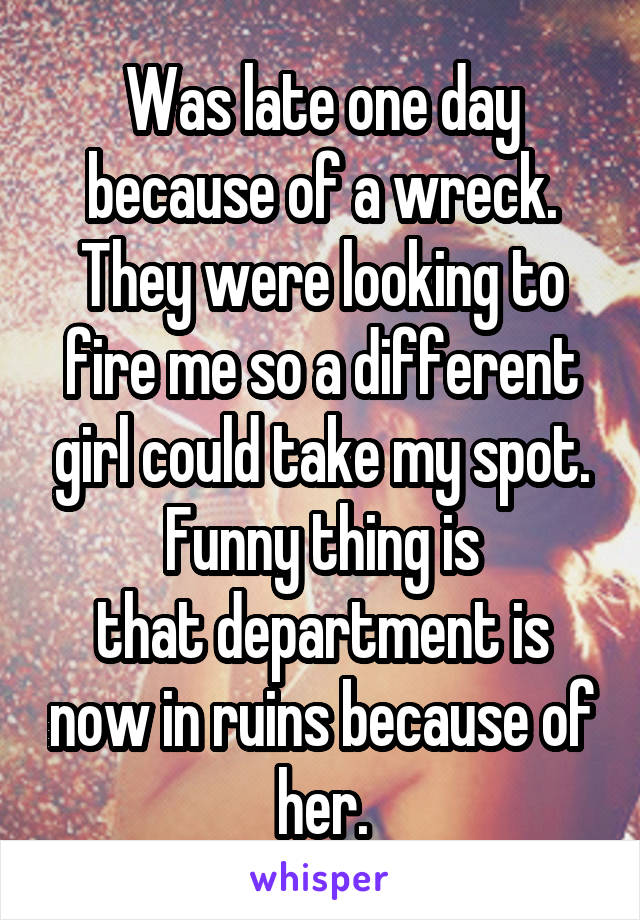 Was late one day because of a wreck.
They were looking to fire me so a different girl could take my spot.
Funny thing is
that department is now in ruins because of her.