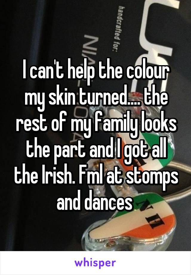 I can't help the colour my skin turned.... the rest of my family looks the part and I got all the Irish. Fml at stomps and dances 