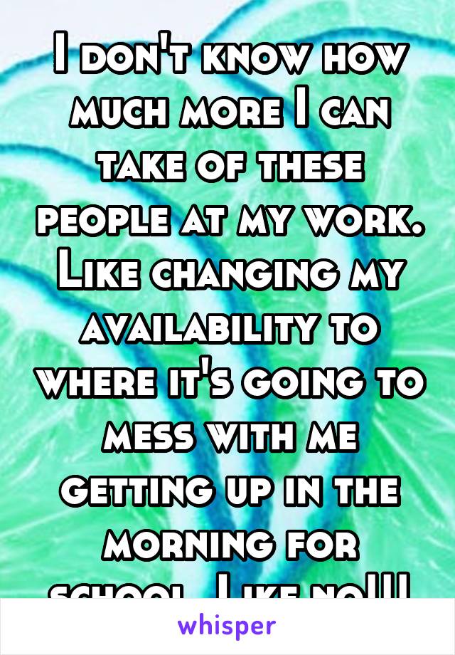 I don't know how much more I can take of these people at my work. Like changing my availability to where it's going to mess with me getting up in the morning for school. Like no!!!