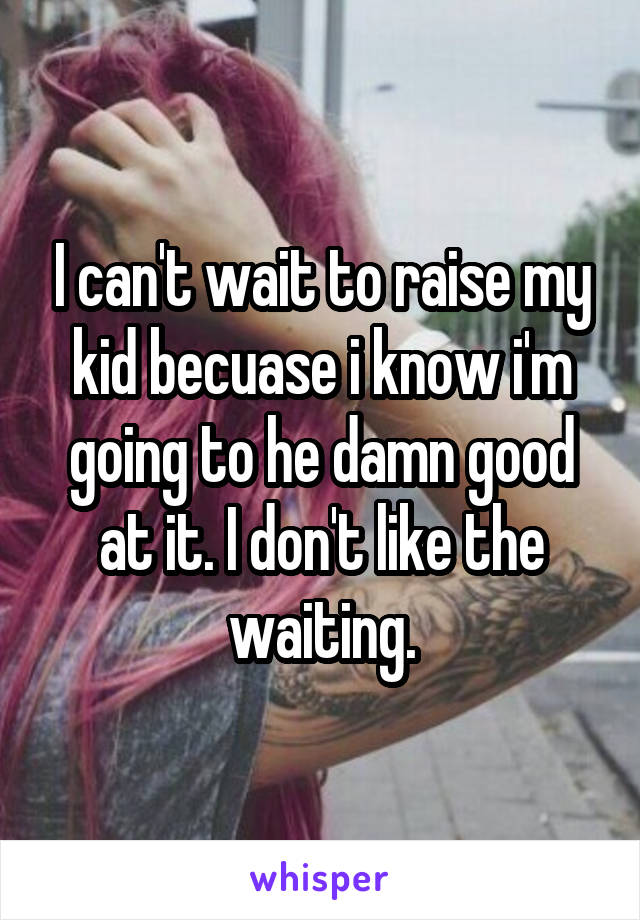 I can't wait to raise my kid becuase i know i'm going to he damn good at it. I don't like the waiting.