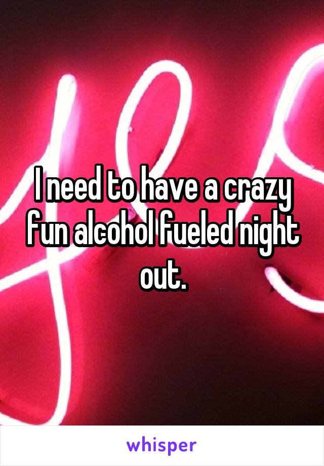 I need to have a crazy fun alcohol fueled night out.