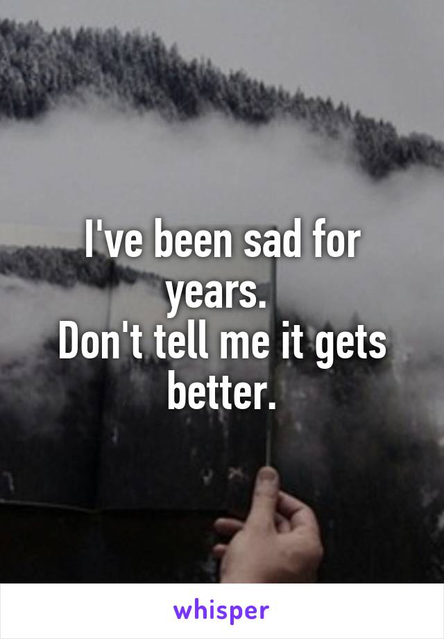 I've been sad for years. 
Don't tell me it gets better.