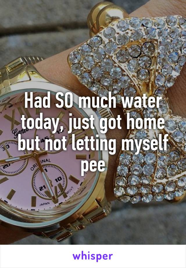 Had SO much water today, just got home but not letting myself pee