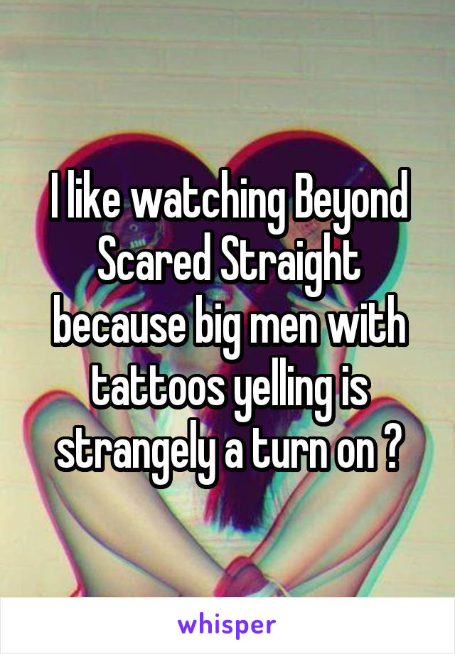 I like watching Beyond Scared Straight because big men with tattoos yelling is strangely a turn on 😂