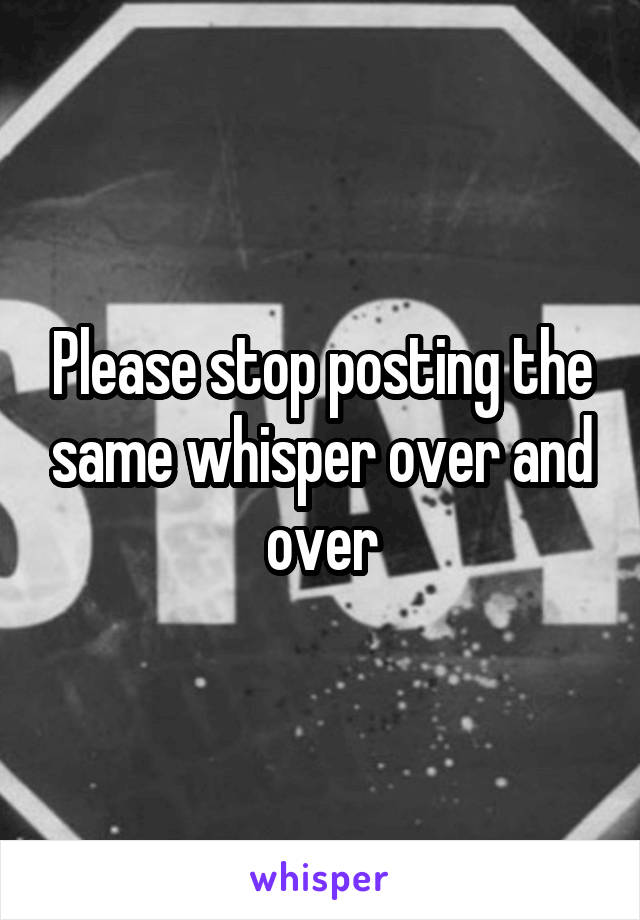 Please stop posting the same whisper over and over