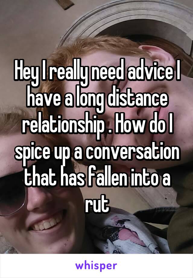 Hey I really need advice I have a long distance relationship . How do I spice up a conversation that has fallen into a rut